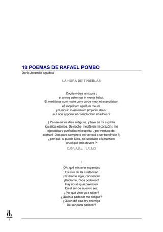 1
18 POEMAS DE RAFAEL POMBO
Darío Jaramillo Agudelo
LA HORA DE TINIEBLAS
Cogitavi dies antiquos ;
et annos aeternos in mente habui.
Et meditatus sum nocte cum corde meo, et exercitabar,
et scopebam spiritum meum.
¿Numquid in aeternum projuciet deus ;
aut non apponet ut complacitior sit adhuc ?
( Pensé en los días antiguos, y tuve en mi espíritu
los años eternos. De noche medité en mi corazón : me
ejercitaba y purificaba mi espíritu. ¿por ventura de-
sechará Dios para siempre o no volverá a ser benévolo ?)
¿por qué, si puede Dios, no satisface a la hambre
cruel que nos devora ?
CARVAJAL - SALMO
I
¡Oh, qué misterio espantoso
Es este de la existencia!
¡Revélame algo, conciencia!
¡Háblame, Dios poderoso!
Hay no sé qué pavoroso
En el ser de nuestro ser.
¿Por qué vine yo a nacer?
¿Quién a padecer me obligue?
¿Quién dió esa ley enemiga
De ser para padecer?
 