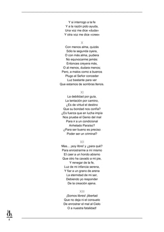 4
Y si interrogo a la fe
Y a la razón pido ayuda,
Una voz me dice «duda»
Y otra voz me dice «cree»
X
Con menos alma, quizás
Sólo la segunda oyera,
O con más alma, pudiera
No equivocarme jamás:
Entonces creyera más,
O al menos, dudara menos;
Pero, a malos como a buenos
Plugo al Señor conceder
Luz bastante para ver
Que estamos de sombras llenos.
XI
La debilidad por guía,
La tentación por camino,
¿Es de virtud el destino
Que su bondad nos confía?
¿Es fuerza que en lucha impía
Nos pruebe el Genio del mal
Para ir a un condicional
Anhelado Paraíso?
¿Para ser bueno es preciso
Poder ser un criminal?
XII
Mas... ¡soy libre! y ¿para qué?
Para enrostrarme a mí mismo
EI caer a un hondo abismo
Que otro ha cavado a mi pie,
Y renegar de la fe,
Luz de mi infancia serena,
Y fiar a un grano de arena
La eternidad de mi ser,
Debiendo yo responder
De la creación ajena.
XIII
¡Somos libres! ¡libertad
Que no deja ni el consuelo
De enrostrar el mal al Cielo
O a nuestra fatalidad!
 