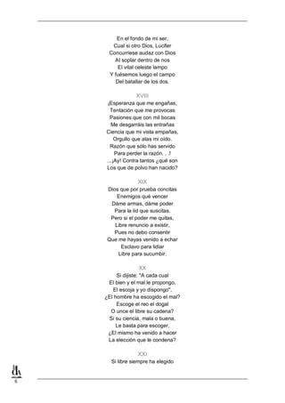 6
En el fondo de mi ser,
Cual si otro Dios, Lucifer
Concurriese audaz con Dios
AI soplar dentro de nos
El vital celeste lampo
Y fuésemos luego el campo
Del batallar de los dos.
XVIII
¡Esperanza que me engañas,
Tentación que me provocas
Pasiones que con mil bocas
Me desgarráis las entrañas
Ciencia que mi vista empañas,
Orgullo que atas mi oído.
Razón que sólo has servido
Para perder la razón. . .!
...¡Ay! Contra tantos ¿qué son
Los que de polvo han nacido?
XIX
Dios que por prueba concitas
Enemigos qué vencer
Dáme armas, dáme poder
Para la lid que suscitas.
Pero si el poder me quitas,
Libre renuncio a existir,
Pues no debo consentir
Que me hayas venido a echar
Esclavo para lidiar
Libre para sucumbir.
XX
Si dijiste: "A cada cual
El bien y el mal le propongo,
El escoja y yo dispongo",
¿El hombre ha escogido el mal?
Escoge el reo el dogal
O unce el libre su cadena?
Si su ciencia, mala o buena,
Le basta para escoger,
¿El mismo ha venido a hacer
La elección que le condena?
XXI
Si libre siempre ha elegido
 