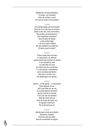 10
Beldad de monstruosidades,
Tu razón, ¡oh Creador!
Para ver crimen y error
Sin que al surgir lo anonades?
XXXIII
¿En dónde estás ¡oh hermosura!
Que de ti no más que el nombre
Diste a otro ser como el hombre,
De arcilla y de desventura;
Esa ingeniosa impostura
Que al tacto se disipó
y sólo acibar dejó,
Y el vivo rastro infelice
De otro eslabón que eternice
El llanto que le costó?
XXXIV
Pobre mujer,sea cual sea
Tu elevación o tu afrenta,
¡quien habrá que hombre se sienta
Y sin caridad te vea!
La más feliz se crea
Es mártir aún de sus dichas,
Y a las demás, entredichas
como sombras del festín,
No tocó ni el bien ruín
De desahogar sus dichas.
XXXV
Gente... y más gente... y más gente
Pasa delante de mí,
¡Oh! qué triste es ver así
La humanidad en torrente!
ignoro cual es su fuente
Y en qué mar se perderá;
Mas de cierto juro ya
Que en el ser de cada uno
El aguijón importuno
De la desventura va.
XXXVI
¡Dardo que nunca se embota,
Elemento creador!
Inmenso pan de dolor,
Que la humanidad no agota,
 