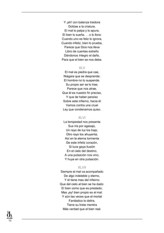 13
Y ¡ah! con balanza traidora
Dotóse a la criatura,
El mal lo palpa y lo apura,
El bien lo sueña. . . o lo llora:
Cuando uno es feliz lo ignora,
Cuando infeliz, bien lo prueba,
Parece que Dios nos lleva
Libro de cuentas extraño
Dándonos íntegro el daño,
Para que el bien se nos deba.
XLV
El mal es piedra que cae,
Niágara que se desprende;
El hombre no lo suspende.
Su propio ser se lo trae;
Parece que nos atrae,
Que él es nuestro fin preciso,
Y que de haber paraíso
Sobre este infierno, hacia él
Vamos contra una cruel
Ley que condenarnos quiso.
XLVI
La tempestad nos presenta
Sus iris por agasajo,
Un rayo de luz los trajo,
Otro rayo los ahuyenta;
Así en la eterna tormenta
De este infeliz corazón,
Si luce gaya ilusión
En el cielo del destino,
A una pulsación nos vino,
Y huye en otra pulsación.
XLVII
Siempre el mal va acompañado
De algo indeleble y eterno,
Y él tiene mas del infierno
Que del cielo al bien se ha dado:
El bien como que es prestado;
Mas ¡ay! bien propio es el mal.
Y aún las veces que el mortal
Fantástico lo delira,
Tiene su triste mentira
Más verdad que el bien real.
 