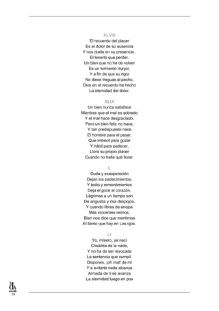 14
XLVIII
El recuerdo del placer
Es el dolor de su ausencia
Y nos duele en su presencia ,
El tenerlo que perder.
Un bien que no ha de volver
Es un torrnento mayor,
Y a fin de que su rigor
No diese treguas al pecho,
Dios en el recuerdo ha hecho
La eternidad del dolor.
XLIX
Un bien nunca satisface
Mientras que el mal es sobrado
Y el mal hace desgraciado,
Pero un bien feliz no hace;
Y tan predispuesto nace
El hombre para el pesar,
Que imbécil para gozar
Y hábil para padecer,
Llora su propio placer
Cuando no halla qué llorar.
L
Duda y exasperación
Dejan los padecimientos,
Y tedio y remordimientos
Deja el goce al corazón.
Lágrimas a un tiempo son
De angustia y risa despojos,
Y cuando libres de enojos
Más inocentes reímos,
Bien nos dice que mentimos
El llanto que hay en Los ojos.
LI
Yo, mísero, ya nací
Crisálida de la nada,
Y no ha de ser revocada
La sentencia que cumplí.
Dispones, ¡oh mal! de mí
Y a evitarte nada alcanza
Armada de ti se avanza
La eternidad luego en pos
 