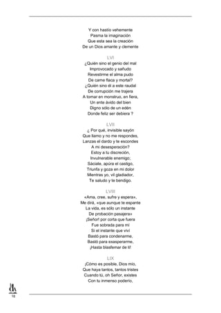 16
Y con hastío vehemente
Pasma la imaginación
Que esta sea la creación
De un Dios amante y clemente
LVI
¿Quién sino el genio del mal
Improvocado y sañudo
Revestirme el alma pudo
De carne flaca y mortal?
¿Quién sino él a este raudal
De corrupción me trajera
A tornar en monstruo, en fiera,
Un ente ávido del bien
Digno sólo de un edén
Donde feliz ser debiera ?
LVII
¿ Por qué, invisible sayón
Que llamo y no me respondes,
Lanzas el dardo y te escondes
A mi desesperación?
Estoy a tu discreción,
Invulnerable enemigo;
Sáciate, apúra el castigo,
Triunfa y goza en mi dolor
Mientras yo, vil gladiador,
Te saludo y te bendigo.
LVIII
«Ama, cree, sufre y espera»,
Me dirá, «que aunque te espante
La vida, es sólo un instante
De probación pasajera»
¡Señor! por corta que fuera
Fue sobrada para mí
Si el instante que viví
Bastó para condenarme,
Bastó para exasperarme,
¡Hasta blasfemar de ti!
LIX
¡Cómo es posible, Dios mío,
Que haya tantos, tantos tristes
Cuando tú, oh Señor, existes
Con tu inmenso poderío,
 