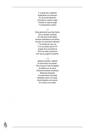 17
Y cuando de tu albedrío
Solamente a la intención
En lluvia de bendición
Sonreída a nuestro ruego
Volviera la vista al ciego
Y al demente la razón!
LX
Esta abdicación que has hecho
De tu excelsa voluntad
En mal de la humanidad,
Aunque intentada en provecho,
He aquí el correntoso estrecho
Y el escollo en que caí,
Y yo no puedo ¡ay de mí!
Juzgar de tu providencia
Sino con esta conciencia
Con que a juzgarme aprendí.
LXI
¡Sabios funestos, callaos!
El caos físico ha cesado,
Pero el que lo hizo ha dejado
Al espíritu en un caos.
¡Pobres hombres! revolcaos
Mintiendo felicidad;
Yo entre tanta oscuridad
Rebelde contra mi suerte,
Ansío deberle a la muerte,
O la nada o la verdad.
.
 