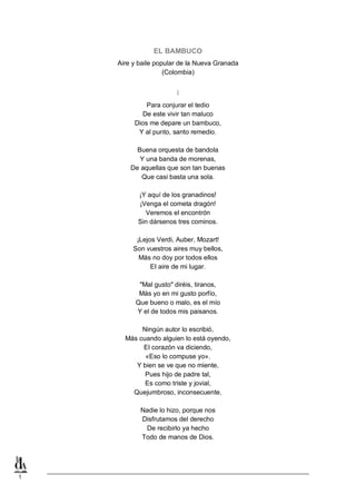 1
EL BAMBUCO
Aire y baile popular de la Nueva Granada
(Colombia)
I
Para conjurar el tedio
De este vivir tan maluco
Dios me depare un bambuco,
Y al punto, santo remedio.
Buena orquesta de bandola
Y una banda de morenas,
De aquellas que son tan buenas
Que casi basta una sola.
¡Y aquí de los granadinos!
¡Venga el cometa dragón!
Veremos el encontrón
Sin dársenos tres cominos.
¡Lejos Verdi, Auber, Mozart!
Son vuestros aires muy bellos,
Más no doy por todos ellos
EI aire de mi lugar.
"Mal gusto" diréis, tiranos,
Más yo en mi gusto porfío,
Que bueno o malo, es el mío
Y el de todos mis paisanos.
Ningún autor lo escribió,
Más cuando alguien lo está oyendo,
El corazón va diciendo,
«Eso lo compuse yo».
Y bien se ve que no miente,
Pues hijo de padre tal,
Es como triste y jovial,
Quejumbroso, inconsecuente.
Nadie lo hizo, porque nos
Disfrutamos del derecho
De recibirlo ya hecho
Todo de manos de Dios.
 