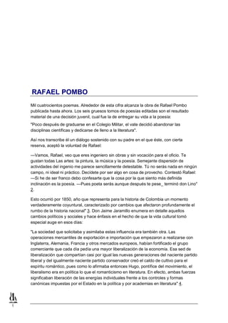 1
RAFAEL POMBO
Mil cuatrocientos poemas. Alrededor de esta cifra alcanza la obra de Rafael Pombo
publicada hasta ahora. Los seis gruesos tomos de poesías editadas son el resultado
material de una decisión juvenil, cual fue la de entregar su vida a la poesía:
"Poco después de graduarse en el Colegio Militar, el vate decidió abandonar las
disciplinas científicas y dedicarse de lleno a la literatura".
Así nos transcribe él un diálogo sostenido con su padre en el que éste, con cierta
reserva, aceptó la voluntad de Rafael:
—Vamos, Rafael, veo que eres ingeniero sin obras y sin vocación para el oficio. Te
gustan todas Las artes: la pintura, la música y la poesía. Semejante dispersión de
actividades del ingenio me parece sencillamente detestable. Tú no serás nada en ningún
campo, ni ideal ni práctico. Decídete por ser algo en cosa de provecho. Contestó Rafael:
—Si he de ser franco debo confesarte que la cosa por la que siento más definida
inclinación es la poesía. —Pues poeta serás aunque después te pese_ terminó don Lino"
2.
Esto ocurrió por 1850, año que representa para la historia de Colombia un momento
verdaderamente coyuntural, caracterizado por cambios que afectaron profundamente el
rumbo de la historia nacional" 3. Don Jaime Jaramillo enumera en detalle aquellos
cambios políticos y sociales y hace énfasis en el hecho de que la vida cultural tomó
especial auge en esos días:
"La sociedad que solicitaba y asimilaba estas influencia era también otra. Las
operaciones mercantiles de exportación e importación que empezaron a realizarse con
Inglaterra, Alemania, Francia y otros mercados europeos, habían fortificado el grupo
comerciante que cada día pedía una mayor liberalización de la economía. Esa sed de
liberalización que compartían casi por igual las nuevas generaciones del naciente partido
liberal y del igualmente naciente partido conservador creó el caldo de cultivo para el
espíritu romántico, pues como lo afirmaba entonces Hugo, pontífice del movimiento, el
liberalismo era en política lo que el romanticismo en literatura. En efecto, ambas fuerzas
significaban liberación de las energías individuales frente a los controles y formas
canónicas impuestas por el Estado en la política y por academias en literatura" 4.
 