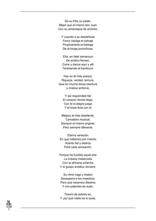 3
De su Filis un patán,
Mejor que el mismo don Juan
Con su almanaque de amores;
Y cuando a su desdeñosa
Feroz castiga el salvaje
Propinándole el brebaje
De la tonga ponzoñosa,
Ella, en fatal zamacuco
De erótico frenesí,
Corre y danza aquí y allí
Tarareando el bambuco.
Hay en él más poesía,
Riqueza, verdad, ternura,
Que en mucha docta obertura
y mística sinfonía;
Y así respóndele fiel
El corazón donde llega:
Con él el alegre juega
Y el triste llora con él
Mágico el más obediente,
Camaleón musical,
Siempre el mismo original,
Pero siempre diferente.
Eterna variación
En que hallamos por instinto
Acento fiel y distinto
Para cada sensación;
Porque ha fundido aquel aire
La indiana melancolía
Con la africana ardentía
Y el guapo andaluz donaire.
Su ritmo vago y traidor
Desespera a los maestros;
Pero acá nacemos diestros
Y con patentes de autor.
Tesoro de pobres es,
Y ¡ay! que nadie se lo quita,
 