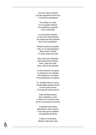 6
¡Ley que natura instituye!
La mujer siguiendo al que huye
Y huyendo al perseguidor.
Ya evitaban su mitad,
Ya lo buscaban festivas.
Provocadoras y esquivas
Como la felicidad.
La una pareja cantando,
La otra vivas respondiendo.
Las coplas que iban diciendo
Iba el amor enseñando.
Poesía humilde era aquella,
Pero, en su espontaneidad
Bella como la verdad
Y a veces triste como ella.
Dos veces eran bastantes
Para hacerla bien sentida:
Amor, cielo de la vida;
Celos, infierno de amantes.
Y cual la danza en sus giros,
La música en sus manejos
Iba burlando en sus dejos
O acompañando en suspiros.
Yo, sentado sobre un tronco,
Contemplaba aquella escena
En esa noche serena
Y al mugir del Cauca bronco.
Esas cándidas figuras
Que ondulaban y reían
Y hasta mí en sombra veían
Como a acariciarme a oscuras;
Y aspiraba esos olores
Mezclados a esos sonidos;
Y ese aire que los vestidos
Les salpicaba de flores;
Y todo en mi derredor,
Desde el silencioso cielo
 