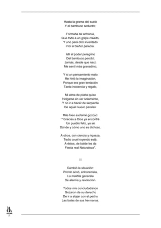 7
Hasta la grama del suelo
Y el bambuco seductor,
Formaba tal armonía,
Que todo a un golpe creado,
Y uno para otro inventado
Por el Señor parecía.
Allí el poder peregrino
Del bambuco percibí;
Jamás, desde que nací,
Me sentí más granadino;
Y si un pensamiento malo
Me hirió la imaginación,
Porque era gran tentación
Tanta inocencia y regalo,
Mi alma de poeta quiso
Holgarse en ver solamente,
Y no ir a hacer de serpiente
De aquel nuevo paraíso.
Más bien exclamé gozoso:
" Gracias a Dios ya encontré
Un pueblo feliz, ya sé
Dónde y cómo uno es dichoso.
A otros, con ciencia y riqueza,
Tedio cruel royendo está;
A éstos, de balde les da
Fiesta real Naturaleza".
III
Cambió la situación:
Pronto sonó, enhoramala,
La maldita generala
De alarma y revolución.
Todos mis conciudadanos
Gozaron de su derecho
De ir a atajar con el pecho
Las balas de sus hermanos.
 