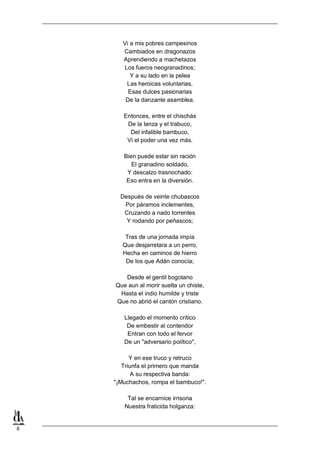8
Vi a mis pobres campesinos
Cambiados en dragonazos
Aprendiendo a machetazos
Los fueros neogranadinos;
Y a su lado en la pelea
Las heroicas voluntarias,
Esas dulces pasionarias
De la danzante asamblea.
Entonces, entre el chischás
De la lanza y el trabuco,
Del infalible bambuco,
Vi el poder una vez más.
Bien puede estar sin ración
El granadino soldado,
Y descalzo trasnochado:
Eso entra en la diversión.
Después de veinte chubascos
Por páramos inclementes,
Cruzando a nado torrentes
Y rodando por peñascos;
Tras de una jornada impía
Que desjarretara a un perro,
Hecha en caminos de hierro
De los que Adán conocía;
Desde el gentil bogotano
Que aun al morir suelta un chiste,
Hasta el indio humilde y triste
Que no abrió el cantón cristiano.
Llegado el momento crítico
De embestir al contendor
Entran con todo el fervor
De un "adversario político",
Y en ese truco y retruco
Triunfa el primero que manda
A su respectiva banda:
"¡Muchachos, rompa el bambuco!".
Tal se encarnice irrisoria
Nuestra fraticida holganza:
 