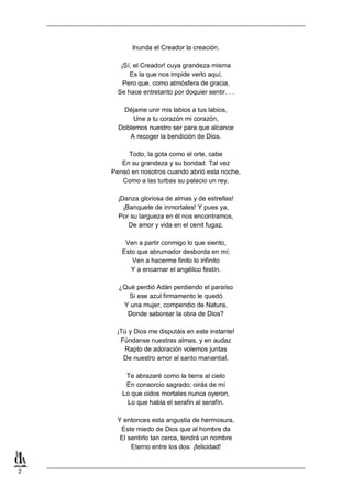 2
Inunda el Creador la creación.
¡Sí, el Creador! cuya grandeza misma
Es la que nos impide verlo aquí,
Pero que, como atmósfera de gracia,
Se hace entretanto por doquier sentir. . .
Déjame unir mis labios a tus labios,
Une a tu corazón mi corazón,
Doblemos nuestro ser para que alcance
A recoger la bendición de Dios.
Todo, la gota como el orte, cabe
En su grandeza y su bondad. Tal vez
Pensó en nosotros cuando abrió esta noche,
Como a las turbas su palacio un rey.
¡Danza gloriosa de almas y de estrellas!
¡Banquete de inmortales! Y pues ya,
Por su largueza en él nos encontramos,
De amor y vida en el cenit fugaz.
Ven a partir conmigo lo que siento,
Esto que abrumador desborda en mí;
Ven a hacerme finito lo infinito
Y a encarnar el angélico festín.
¿Qué perdió Adán perdiendo el paraíso
Si ese azul firmamento le quedó
Y una mujer, compendio de Natura,
Donde saborear la obra de Dios?
¡Tú y Dios me disputáis en este instante!
Fúndanse nuestras almas, y en audaz
Rapto de adoración volemos juntas
De nuestro amor al santo manantial.
Te abrazaré como la tierra al cielo
En consorcio sagrado; oirás de mí
Lo que oidos mortales nunca oyeron,
Lo que habla el serafin al serafín.
Y entonces esta angustia de hermosura,
Este miedo de Dios que al hombre da
El sentirlo tan cerca, tendrá un nombre
Eterno entre los dos: ¡felicidad!
 