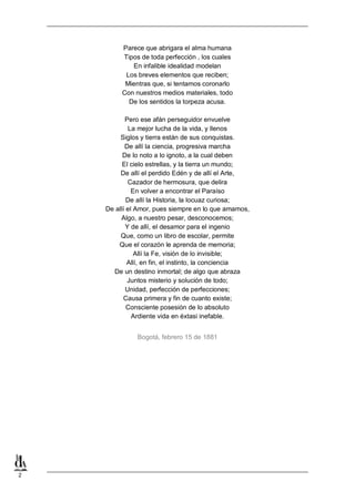 2
Parece que abrigara el alma humana
Tipos de toda perfección , los cuales
En infalible idealidad modelan
Los breves elementos que reciben;
Mientras que, si tentamos coronarlo
Con nuestros medios materiales, todo
De los sentidos la torpeza acusa.
Pero ese afán perseguidor envuelve
La mejor Iucha de la vida, y llenos
Siglos y tierra están de sus conquistas.
De allí la ciencia, progresiva marcha
De lo noto a lo ignoto, a la cual deben
El cielo estrellas, y la tierra un mundo;
De allí el perdido Edén y de allí el Arte,
Cazador de hermosura, que delira
En volver a encontrar el Paraíso
De allí la Historia, la locuaz curiosa;
De allí el Amor, pues siempre en lo que amamos,
Algo, a nuestro pesar, desconocemos;
Y de allí, el desamor para el ingenio
Que, como un libro de escolar, permite
Que el corazón le aprenda de memoria;
Allí la Fe, visión de lo invisible;
Allí, en fin, el instinto, la conciencia
De un destino inmortal; de algo que abraza
Juntos misterio y solución de todo;
Unidad, perfección de perfecciones;
Causa primera y fin de cuanto existe;
Consciente posesión de lo absoluto
Ardiente vida en éxtasi inefable.
Bogotá, febrero 15 de 1881
 