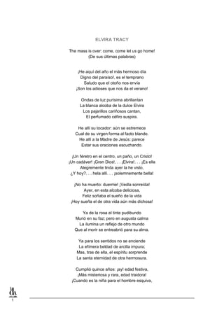1
ELVIRA TRACY
The mass is over: come, come let us go home!
(De sus últimas palabras)
¡He aquí del año el más hermoso día
Digno del paraíso!, es el temprano
Saludo que el otoño nos envía
¡Son los adioses que nos da el verano!
Ondas de luz purísima abrillantan
La blanca alcoba de la dulce Elvira
Los pajarillos cariñosos cantan,
El perfumado céfiro suspira.
He allí su tocador: aún se estremece
Cual de su virgen forma al facto blando.
He allí a la Madre de Jesús: parece
Estar sus oraciones escuchando.
¡Un féretro en el centro, un paño, un Cristo!
¡Un cadáver! ¡Gran Dios!. . . ¡Elvira!. . . ¡Es ella
Alegremente linda ayer la he visto,
¿Y hoy?. . . hela allí. . . ¡solemnemente bella!
¡No ha muerto: duerme! ¡Vedla sonreída!
Ayer, en esta alcoba deliciosa,
Feliz soñaba el sueño de la vida
¡Hoy sueña el de otra vida aún más dichosa!
Ya de la rosa el tinte pudibundo
Murió en su faz; pero en augusta calma
La ilumina un reflejo de otro mundo
Que al morir se entreabrió para su alma.
Ya para los sentidos no se enciende
La efímera beldad de arcilla impura;
Mas, tras de ella, el espíritu sorprende
La santa eternidad de otra hermosura.
Cumplió quince años: ¡ay! edad festiva,
¡Más misteriosa y rara, edad traidora!
¡Cuando es la niña para el hombre esquiva,
 