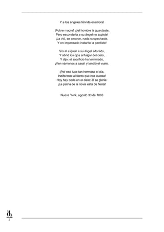 2
Y a los ángeles férvida enamora!
¡Pobre madre! ¡del hombre la guardaste,
Pero esconderla a su ángel no supiste!
¡La vió, se amaron, nada sospechaste,
Y en impensado instante la perdiste!
Vio al expirar a su ángel adorado,
Y abrió los ojos al fulgor del cielo,
Y dijo: el sacrificio ha terminado,
¡Ven vámonos a casa! y tendió el vuelo.
¡Por eso luce tan hermoso el día,
Indiferente al llanto que nos cuesta!
Hoy hay boda en el cielo: él se gloría:
¡La patria de la novia está de fiesta!
Nueva York, agosto 30 de 1863
 