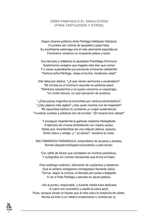 1
DOÑA PANFAGA O EL SANALOTODO
(PARA TARTAJOSOS Y OTROS)
Según díceres públicos doña Pánfaga hallábase hidrópica
O pudiera ser víctima de apoplético golpe fatal;
Su exorbitante estómago era el más alarmante espectáculo
Fenómeno volcánico su incesante jadear y bufar.
Sus fámulos y adláteres la apodaban Pantófaga Omnívora
Gastrónoma vorágine que tragaba más bien que comer
Y a veces suplicábanle (ya previendo inminente catástrofe)
"Señora doña Pánfaga, véase el buche, modérese usted"
Ella daba por réplica: "¿A qué vienen sermones y escándalos?
"Mi comida es el mínimum requisito en perfecta salud.
"Siéntome salubérrima y no quiero volverme un espárrago,
"Un cínife ridículo, un sutil zancarrón de avestruz.
"¿Esta panza magnífica la encontráis por ventura estrambótica?
"¿Hay pájaros más ágiles? ¿Hay quien marche con tal majestad?
"Mi capacidad óptima no consiente un vulgar sustentáculo.
"Vuestras zumbas y prédicas son de envidia: "¡En buena hora rabiad!"
Y prosiguió impertérrita la garbosa madama Heliogábalo
A ejércitos de víveres embistiendo con ímpetu audaz,
Hasta que, levantándose de una crápula clásica, opípara,
Sintió cólico y vértigo, y " ¡el doctor! " exclamó la voraz.
SALTABANCOS FARANDULA, protomédico de ánsares y ánades,
Homeo-alópata-hidrópata-nosomántico cuatri-doctor,
Con cáfila de títulos que constaban en muchos periódicos,
Y autógrafos sin número declarando que él era el mejor;
Gran patólogo ecléctico, fabricante de ungüentos y bálsamos
Que al cántaro octogésimo reintegraban flamante salud,
Tal fue, según la crónica, el llamado por posta o telégrafo
A ver a Pata Pánfaga y salvarla en aquel patatús.
«Iré al punto» respóndele, y durante media hora dedícase
A cubrir con cosmético y cepillo la calva senil,
Pues, aunque vende un líquido que al más calvo lo empluma de súbito,
Nunca es lícito a un médico emplumarse o curarse por sí.
 