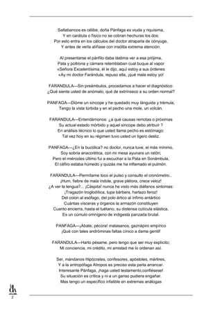2
Saltabancos es célibe, doña Pánfaga es viuda y riquísima,
Y en carátula o físico no se cobran hechuras los dos:
Por esto entra en los cálculos del doctor atraparla de cónyuge,
Y antes de verla alíñase con insólita extrema atención.
Al presentarse el pánfilo daba lástima ver a esa prójima,
Pata y poltrona y cámara retemblaban cual buque al vapor
«Señora Excelentísima, él le dijo, aquí estoy a sus órdenes
«Ay mi doctor Farándula, repuso ella, ¡qué mala estoy yo!
FARANDULA—Sin preámbulos, procedamos a hacer el diagnóstico:
¿Qué siente usted de anómalo, qué de extrínseco a su orden normal?
PANFAGA—Dióme un síncope y he quedado muy lánguida y trémula,
Tengo la vista túrbida y en el pecho una mole, un volcán.
FARANDULA—Entendámonos: ¿a qué causas remotas o próximas
Su actual estado mórbido y aquel síncope debo atribuír ?
En análisis técnico lo que usted llama pecho es estómago:
Tal vez hoy en su régimen tuvo usted un ligero desliz.
PANFAGA—¿En la bucólica? no doctor, nunca tuve, el más mínimo,
Soy sobria anacorética, con mi mesa ayunara un ratón;
Pero el miércoles último fui a escuchar a la Pata en Sonámbula,
El céfiro estaba húmedo y quizás me ha inflamado el pulmón.
FARANDULA—Permítame toco el pulso y consulto el cronómetro..
¡Hum, fiebre de mala índole, grave plétora, crece veloz!
¿A ver la lengua?... ¡Cáspita! nunca he visto más diáfanos sintomas:
¡Tragazón troglodítica, tupa bárbara, hartazo feroz!
Del colon al esófago, del polo ártico al ínfimo antártico
Cuántas vísceras y órganos la armazón constituyen
Cuanto encierra, hasta el tuétano, su distensa cutícula elástica,
Es un cúmulo omnígeno de indigesta panzada brutal.
PANFAGA—¡Abate, pécora! matasanos, gaznápiro empírico
¡Qué con tales andróminas faltas cínico a dama gentil!
FARANDULA—Harto pésame, pero tengo que ser muy explícito;
Mi conciencia, mi crédito, mi amistad me lo ordenan así.
Ser, mándanos Hipócrates, confesores, apóstoles, mártires,
Y a la antropófaga Atropos es preciso esta perla arrancar.
Interesante Pánfaga, ¡haga usted testamento,confiésese!
Su situación es crítica y ni a un ganso pudiera engañar.
Mas tengo un específico infalible en extremas análogas
 
