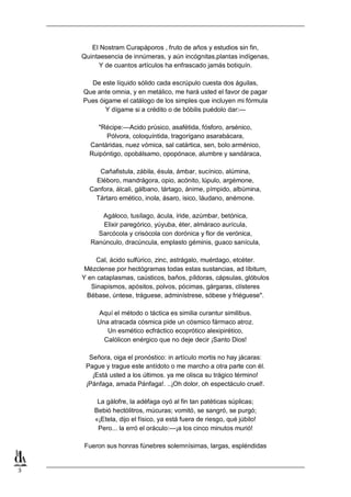 3
El Nostram Curapáporos , fruto de años y estudios sin fin,
Quintaesencia de innúmeras, y aún incógnitas,plantas indígenas,
Y de cuantos artículos ha enfrascado jamás botiquín.
De este líquido sólido cada escrúpulo cuesta dos águilas,
Que ante omnia, y en metálico, me hará usted el favor de pagar
Pues óigame el catálogo de los simples que incluyen mi fórmula
Y dígame si a crédito o de bóbilis puédolo dar:—
"Récipe:—Acido prúsico, asafétida, fósforo, arsénico,
Pólvora, coloquíntida, tragorígano asarabácara,
Cantáridas, nuez vómica, sal catártica, sen, bolo arménico,
Ruipóntigo, opobálsamo, opopónace, alumbre y sandáraca,
Cañafistula, zábila, ésula, ámbar, sucínico, alúmina,
Eléboro, mandrágora, opio, acónito, lúpulo, argémone,
Canfora, álcali, gálbano, tártago, ánime, pímpido, albúmina,
Tártaro emético, inola, ásaro, isico, láudano, anémone.
Agáloco, tusílago, ácula, íride, azúmbar, betónica,
Elixir paregórico, yúyuba, éter, almáraco aurícula,
Sarcócola y crisócola con dorónica y flor de verónica,
Ranúnculo, dracúncula, emplasto géminis, guaco sanícula,
Cal, ácido sulfúrico, zinc, astrágalo, muérdago, etcéter.
Mézclense por hectógramas todas estas sustancias, ad líbitum,
Y en cataplasmas, caústicos, baños, píldoras, cápsulas, glóbulos
Sinapismos, apósitos, polvos, pócimas, gárgaras, clísteres
Bébase, úntese, tráguese, adminístrese, sóbese y friéguese".
Aquí el método o táctica es similia curantur similibus.
Una atracada cósmica pide un cósmico fármaco atroz.
Un esmético ecfráctico ecoprótico alexipirético,
Calólicon enérgico que no deje decir ¡Santo Dios!
Señora, oiga el pronóstico: in artículo mortis no hay jácaras:
Pague y trague este antídoto o me marcho a otra parte con él.
¡Está usted a los últimos. ya me olisca su trágico término!
¡Pánfaga, amada Pánfaga!. ..¡Oh dolor, oh espectáculo cruel!.
La gálofre, la adéfaga oyó al fin tan patéticas súplicas;
Bebió hectólitros, múcuras; vomitó, se sangró, se purgó;
«¡Etela, dijo el físico, ya está fuera de riesgo, qué júbilo!
Pero... la erró el oráculo:—¡a los cinco minutos murió!
Fueron sus honras fúnebres solemnísimas, largas, espléndidas
 