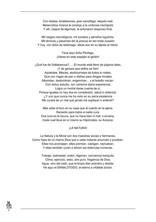 4
Con dobles, kirieléisones, gran sarcófago, séquito real;
Melancólica música la condujo a la umbrosa necrópolis
Y allí, ciegos de lágrimas, le entonaron responso final.
Mil rasgos necrológicos, mil sonetos y párrafos lúgubres,
Mil láminas y pésames dió la prensa en tan triste ocasión
Y hoy, con dolor de estómago, léese aún en su lápida el rótulo:
Yace aqui doña Pánfaga.
¡Véase en este espejito el glotón!
¿Qué fue de Saltabancos?. . . El mundo está lleno de pájaros tales,
¡Y de gansos que dellos se fían!
Apóstoles, Mesías, abolicionistas de todos lo males,
Que con migas de pan o disfraz para drogas triviales
Alborotan, deslumbran, enganchan... y el bolsillo vacían.
Con arduo estudio, con carísima diaria experiencia
Logra un mortal darse cuenta de sí,
Porque iguales no hay dos en complexión, salud ni dolencia:
¿Y uno que nunca me ha visto en su perra existencia
Me curará de un mal que jamás me expliqué ni entendí?
Más sabe el loco en su casa que el cuerdo en la ajena.
Remedio para todos a nadie cura.
Esa cura es la locura, que no hace bien ni mal, o envena.
Cada cual lleva en sí mismo su Hipócrates, su Avicena:
¡LA NATURA!
La Natura y la Moral son dos maestras socias y hermanas,
Como hijas de un mismo Dios que a cada instante anuncian y prueban,
Ellas nos aconsejan; ellas premian, castigan, reprueban;
Y ellas también curan o alivian las dolencias humanas.
Trabajo, sobriedad, orden, régimen, conciencia tranquila,
Clima, ejercicio, aseo, aire puro, fragancia de Dios;
Agua, vino del cielo, que el limpio éter acendra y destila:
He aquí el SANALOTODO, el eterno e infalible doctor.
 