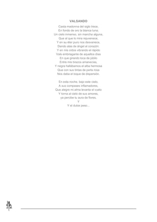 1
VALSANDO
Casta madonna del siglo trece,
En fondo de oro la blanca luna;
Un cielo inmenso, sin mancha alguna,
Que al que lo mira rejuvenece,
Y en su éter puro nos desvanece,
Dando alas de ángel al corazón:
Y en mis oídos vibrando el rápido
Vals embriagante de aquellos días
En que girando loca de júbilo
Entre mis brazos amanecías,
Y negra hallábamos el alba hermosa
Que con sus tintas de perla rosa
Nos daba el toque de dispersión.
En esta noche, bajo este cielo,
A sus compases inflamadores,
Que alegre mi alma levanta el vuelo
Y torna al cielo de sus amores,
ya percibe tu aura de flores,
Y
Y el dulce peso...
 