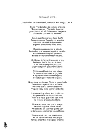 1
DECIAMOS AYER...
Sobre tema de Ella Wheeler, dedicado a mi amigo C. M. S.
Como Fray Luis tras de su largo encierro
"Decíamos ayer . ." también digamos.
¿Han pasado años? En la cuenta hay yerro,
O nosotros con ellos no pasamos.
Donde ayer lo dejamos, dulce dueño
Recomencemos. Recogiendo amantes
Los rotos hilos del antiguo sueño
Sigamos arrullándolo como antes.
Respetuosa apartemos la mirada
De tumbas que haya entre partida y vuelta.
Y si hubiere una lágrima ya helada
Ruede al calor del corazón disuelta.
Olvidemos la herrumbre que en el oro
De la rica ilusión depuso el llanto,
Y los hielos que pálido, inodoro
Dejaron el jardín que amamos tanto.
Olvidemos el hado que hizo injusto
De nuestros corazones su juguete,
Y regalemos la orfandad del gusto
Con el añejo néctar del banquete.
¡No es tarde, es tiempo! Olvida la ígnea huella
Que al arador pesar cruzó en frente.
Para mis ojos tú siempre eres bella
Yo para ti soy llama siempre ardiente:
Llama que hoy mismo a mi pupila fría
Surge desde el recóndito santuario
Pese a la nieve que en mi sien rocía
El invierno precoz del solitario.
Mírame en estos ojos que tu imagen
Extáticos copiaron tantas veces.
Allí estas tú, sin lágrimas que te ajen
Ni tiempo que interponga sus dobleces.
Búscame sólo allí, que yo entretanto
En los tiernos abismos de tus ojos
Torno a encontrar mi disipado encanto,
 