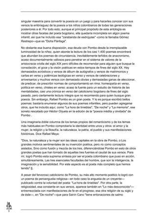 3
singular maestría para convertir la poesía en un juego y para hacerles conocer con sus
versos la embriaguez de la poesía a los niños colombianos de todas las generaciones
posteriores a él. Por todo esto, aunque el principal propósito de esta antología es
mostrar otras facetas del poeta bogotano, ella quedaría incompleta sin algún poema
infantil; así que he incluído esa "zarabanda de esdrújulas" -como la llamaba Gómez
Restrepo—que es "Doña Pánfaga".
No obstante esa buena disposición, esa deuda con Pombo desde la irremplazable
luminosidad de la niñez, quien aborde la lectura de los casi 1.400 poemas encontrará
que abundan los poemas de circunstancia, inevitablemente teñidos de anacronismo,
acaso documentalmente valiosos para penetrar en el sistema de valores de la
aristocracia criolla del siglo XIX pero difíciles de recomendar para alguien que busque la
consolación, el goce y la visión poéticas en estos tiempos de fines del siglo XX. Hay
demasiados acrósticos y versos de álbum de autógrafos y versos de matrimonios y
cartas en verso y polémicas teológicas en verso y versos de celebraciones y
aniversarios y muchos versos con demasiado obvias y demasiadas ganas de aleccionar,
de predicar, de prescribir normas de comportamiento en rima; homeopatía en verso,
política en verso, chistes en verso: acaso la fuente para un estudio de historia de las
mentalidades, casi una crónica en verso del catolicismo bogotano de fines del siglo
pasado, pero ciertamente lectura íntegra que no recomiendo para quien busque gran
poesía. Sin embargo, Rafael Pombo es un gran poeta. Y lo es porque escribió bellos
poemas: bastaría enumerar algunos de sus poemas infantiles, pero pueden agregarse
otros, que he incluído aquí, como "La hora de tinieblas", "De noche" y "La memoria", ese
soneto rescatado por Héctor Orjuela en la edición de la "poesía inédita y olvidada" de
Pombo .
Una imaginaria doble columna de los temas propios del romanticismo y de los temas
más habituales en Pombo comprobaría la identidad entre unos y otros: el amor y la
mujer, la religión y la filosofía, la naturaleza, la patria, el pueblo y sus manifestaciones
folclóricas. Dice Rafael Maya:
"Dios, la naturaleza y la mujer son las ideas capitales en la obra de Pombo, o Los
grandes motivos sentimentales de su invención poética, pero no como conceptos
aislados, Sino como fusión y mezcla de los tres, diferenciándose Pombo en esto de otros
grandes poetas que han tomado de aquellas tres fuentes el caudal de sus versos. Para
mí, logró Pombo esta suprema síntesis por ser el poeta colombiano que puso en acción,
simultáneamente, Las tres esenciales facultades del hombre, que son la inteligencia, la
imaginación y la sensibilidad. Por este aspecto es el poeta más completo que hemos
tenido" 6.
A pesar del fervoroso catolicismo de Pombo, su más alto momento poético lo logró con
un poema de peroangustia religiosa—en todo caso la angustia de un creyente—
publicado contra la voluntad del poeta: "La hora de tinieblas". Por otra parte, la
religiosidad, esa constante en sus versos, aparece también en "Lo más desconocido"—
entremezclada con manifestaciones de fe en el progreso, esa otra religión de su siglo y
de éste—, en "De noche"—que para Sanín Cano "tiene entonaciones de salmo
 