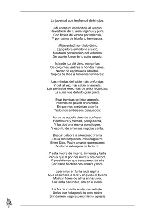 2
La juventud que te ofrendé de hinojos.
¡Mi juventud! espléndida al intenso
Reverberar de tu alma ingenua y pura,
Con brisas de verano por incienso,
Y por palma de triunfo tu hermosura.
¡Mi juventud! por título divino
Espigadora en todo lo creado;
Nauta en persecución del vellocino
De cuanto fuese de tu culto agrado.
Islas de luz del cielo, margaritas
De colgantes jardines y hondos mares,
Néctar de espirituales sibaritas,
Soplos de Dios a humanos luminares:
Las miradas del sabio más profundas
Y del tal vez más sabio anacoreta;
Las perlas de Arte, hijas de amor fecundas;
La suma voz de todo gran poeta.
Esas trombas de lírica armonía,
Infiernos de pasión divinizados,
En que nos arrebatan a porfía
Todos los embelesos conjurados:
Auras de aquella cima do confluyen
Hermosura y Verdad, pareja santa,
Y las dos una misma constituyen,
Y espíritu de amor sus nupcias canta.
Buscar palabra al silencioso drama
De la contemplación, mística guerra
Entre Dios, Padre amante que reclama
Al eterno extranjero de la tierra;
Y esta madre de muerte, inmensa y bella
Venus que al por nos nutre y nos devora,
Y presintiendo que escapamos de ella
Con tanto hechizo nos abraza y llora.
Leer amor en tanta ruda espina
Que escarnece a la fe y angustia al bueno
Mostrar flores del alma en la ruína,
Luz en la oscuridad, oro en el cieno.
La flor de cuanto existe, oro celeste,
Unico que halagando tu alma noble
Brindara en vago esparcimiento agreste
 