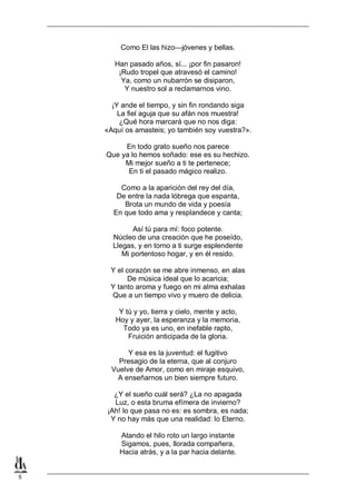 5
Como El las hizo—jóvenes y bellas.
Han pasado años, sí... ¡por fin pasaron!
¡Rudo tropel que atravesó el camino!
Ya, como un nubarrón se disiparon,
Y nuestro sol a reclamarnos vino.
¡Y ande el tiempo, y sin fin rondando siga
La fiel aguja que su afán nos muestra!
¿Qué hora marcará que no nos diga:
«Aquí os amasteis; yo también soy vuestra?».
En todo grato sueño nos parece
Que ya lo hemos soñado: ese es su hechizo.
Mi mejor sueño a ti te pertenece;
En ti el pasado mágico realizo.
Como a la aparición del rey del día,
De entre la nada lóbrega que espanta,
Brota un mundo de vida y poesía
En que todo ama y resplandece y canta;
Así tú para mí: foco potente.
Núcleo de una creación que he poseído,
Llegas, y en torno a ti surge esplendente
Mi portentoso hogar, y en él resido.
Y el corazón se me abre inmenso, en alas
De música ideal que lo acaricia;
Y tanto aroma y fuego en mi alma exhalas
Que a un tiempo vivo y muero de delicia.
Y tú y yo, tierra y cielo, mente y acto,
Hoy y ayer, la esperanza y la memoria,
Todo ya es uno, en inefable rapto,
Fruición anticipada de la gloria.
Y esa es la juventud: el fugitivo
Presagio de la eterna, que al conjuro
Vuelve de Amor, como en miraje esquivo,
A enseñarnos un bien siempre futuro.
¿Y el sueño cuál será? ¿La no apagada
Luz, o esta bruma efímera de invierno?
¡Ah! lo que pasa no es: es sombra, es nada;
Y no hay más que una realidad: lo Eterno.
Atando el hilo roto un largo instante
Sigamos, pues, llorada compañera,
Hacia atrás, y a la par hacia delante.
 