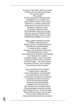 2
De inercia, hostil a Dios, germen de muerte,
Gangrena de Las almas secuestradas
De su raudal vivífico...
Mas ¿dónde
Mi mente descendió? Llámala al punto,
¡Oh Niágara! y en ti la imagen vea
De las almas triunfantes; mire al héroe
Sublime en su martirio; al genio mire
Sereno en la conciencia de su fuerza.
Distráeme, diviérteme, museo
De cataratas, fábrica de nubes;
Mar desfondado al peso de tus ondas;
Columnas que un omnipotente Alcides
Descolgó del Olimpo, entre dos vastos
Mediterráneos piélagos de un mundo.
Sigues, gigante excéntrico, gozando
Tu solitaria, inmemorial locura,
Digna de un Dios. Descadenada sueltas
Del valle por la rápida pendiente
Tu oceánica mole, y poseído
Del rapto a que impetuoso te abandonas
Ebrio del regocijo de tu fuerza,
No adviertes que ya el hombre ha sorprendido
Este retozo de titán, violando
La agreste soledad, y que en tus bordes
La hormiga semidiós bulle y se empina
A medirse contigo. .. ¡Ah, qué te importa!
No cabes en la tierra, y de un arranque
Vas a tomar por lecho el océano.
De los más lejos términos del globo
A visitarte viene y a elevarse
Con tu contemplación, reconociéndote
Sin rival hermosura. En tus orillas
Un sentimiento en lenguas mil proclamas
La grandeza de Dios y el inocente
Triunfo de la inmortal naturaleza.
Heredia te tributa entusiasmado
El Niágara de su alma, pavoroso
Muy más que el de tus ondas; el activo
Cíclope anglosajón, probando al mundo
Que es digno amo de ti, con puente aéreo
Salva tu abismo inmenso, y por su mano
Te da su abrazo atlético de hierro
Esto que el hombre (insecto de un instante
 