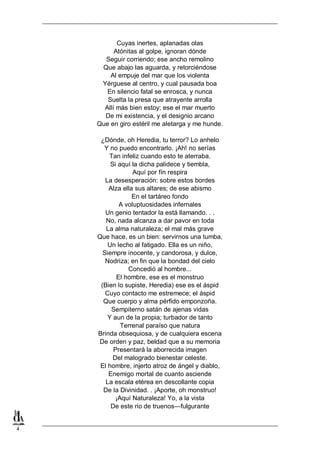4
Cuyas inertes, aplanadas olas
Atónitas al golpe, ignoran dónde
Seguir corriendo; ese ancho remolino
Que abajo las aguarda, y retorciéndose
Al empuje del mar que los violenta
Yérguese al centro, y cual pausada boa
En silencio fatal se enrosca, y nunca
Suelta la presa que atrayente arrolla
Allí más bien estoy; ese el mar muerto
De mi existencia, y el designio arcano
Que en giro estéril me aletarga y me hunde.
¿Dónde, oh Heredia, tu terror? Lo anhelo
Y no puedo encontrarlo. ¡Ah! no serías
Tan infeliz cuando esto te aterraba.
Si aquí la dicha palidece y tiembla,
Aquí por fín respira
La desesperación: sobre estos bordes
Alza ella sus altares; de ese abismo
En el tartáreo fondo
A voluptuosidades infernales
Un genio tentador la está llamando. . .
No, nada alcanza a dar pavor en toda
La alma naturaleza; el mal más grave
Que hace, es un bien: servirnos una tumba,
Un lecho al fatigado. Ella es un niño,
Siempre inocente, y candorosa, y dulce,
Nodriza; en fin que la bondad del cielo
Concedió al hombre...
El hombre, ese es el monstruo
(Bien lo supiste, Heredia) ese es el áspid
Cuyo contacto me estremece; el áspid
Que cuerpo y alma pérfido emponzoña.
Sempiterno satán de ajenas vidas
Y aun de la propia; turbador de tanto
Terrenal paraíso que natura
Brinda obsequiosa, y de cualquiera escena
De orden y paz, beldad que a su memoria
Presentará la aborrecida imagen
Del malogrado bienestar celeste.
El hombre, injerto atroz de ángel y diablo,
Enemigo mortal de cuanto asciende
La escala etérea en descollante copia
De la Divinidad. . ¡Aporte, oh monstruo!
¡Aquí Naturaleza! Yo, a la vista
De este rio de truenos—fulgurante
 