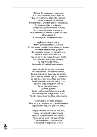 5
Cometa de Las aguas—no querría
Si no abrazarme dél, como aquel iris
Que en su columna espléndida serpea.
Y como él, ni sentido, ni sensible
Desaparecer... Eres tan grande, oh Niágara,
Es tan irresistible tu embeleso,
Tu majestad, que el infortunio humano,
A no haber otro dios, te adoraría;
Dios de la blanda muerte, a quien en vano
Jamás acudiría
A descargar su insoportable peso...
—¿Perdón, oh madre mía,
Mártir idolatrada! Hoy es la fecha
En que allá en nuestro hogar, alegre un tiempo,
Tu nombre festejábamos. ¡Imploro
De hinojos tu perdón! No es culpa tuya
Deberte yo tan miserable vida.
Hoy me salvas de nuevo; hoy, por ti sola,
Por tu ternura infatigable, ardiente,
Tu hijo infeliz se inmola,
Se inmola, sí, viviendo nuevamente...
Aquí, al salir del templo, venir usan
Los desposados. Su segundo templo,
Su ara de amor es ésta; aquí se sienten
Como fuera del mundo, y ya en Los brazos
De ese Dios, todo amor, todo clemencia,
Que los bendijo; y al más bello y puro
Torrente arrojan el jazmín primero
De su fresca guirnalda...
Duérme, duérme.
Casta y dulce visión! duérme al arrullo
Del mismo padre Niágara que un día
Recién nacida te arrulló,(1) y no ha mucho
Recién feliz te prometió arrullarte.
Duérme, y al par que a tus guirnaldas llegue
El perdurable réquiem que él te canta.
Llegue a tu alma mi oración profunda,
Llegue mi bendición a tu memoria.
Bendita porque amaste; más bendita
Por no ser ya mujer, porque moriste,
Y desapareciste, y descansaste,
Y descansó mi espíritu en tu fosa.
 