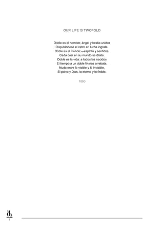 1
OUR LIFE IS TWOFOLD
Doble es el hombre; ángel y bestia unidos
Disputándose el cetro en lucha ingrata.
Doble es el mundo:—espíritu y sentidos,
Cada cual en su mundo se dilata.
Doble es la vida: a todos los nacidos
El tiempo a un doble fin nos arrebata,
Nudo entre lo visible y lo invisible,
El polvo y Dios, lo eterno y lo finible.
1860
 