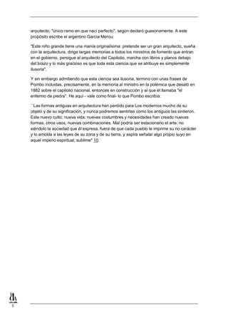 5
arquitecto, "único ramo en que nací perfecto", según declaró guasonamente. A este
propósito escribe el argentino Garcia Merou:
"Este niño grande tiene una manía originalísima: pretende ser un gran arquitecto, sueña
con la arquitectura, dirige largas memorias a todos los ministros de fomento que entran
en el gobierno, persigue al arquitecto del Capitolio, marcha con libros y planos debajo
del brazo y lo más gracioso es que toda esta ciencia que se atribuye es simplemente
ilusoria".
Y sin embargo admitiendo que esta ciencia sea ilusoria, termino con unas frases de
Pombo incluidas, precisamente, en la memoria al ministro en la polémica que desató en
1882 sobre el capitolio nacional, entonces en construcción y al que él llamaba "el
enfermo de piedra". He aquí - vale como final- lo que Pombo escribía:
``Las formas antiguas en arquitectura han perdido para Los modernos mucho de su
objeto y de su significación, y nunca podremos sentirlas como los antiguos las sintieron.
Este nuevo culto, nueva vida, nuevas costumbres y necesidades han creado nuevas
formas, otros usos, nuevas combinaciones. Mal podría ser estacionario el arte, no
siéndolo la sociedad que él expresa, fuera de que cada pueblo le imprime su no carácter
y lo amolda a las leyes de su zona y de su tierra, y aspira señalar algo propio suyo en
aquel imperio espiritual, sublime" 10.
 