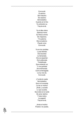 3
Curruculá:
El adivino
Del matutino
Sol asesino
Del torbellino
Cuando en lo fino
Ya entrando va.
Tray-la-ra-lá.
Ya el alba ufana
Sabrosa mana
Su fresco aroma
De mejorana;
Y la paloma
Dice al palomo.
Piquito romo
Curruculá.
Ya en los candiles
Luces febriles
Ora levantan
La llamarada,
Ora se espantan
De la alborada
Torbellinada
Que andando va;
Y una guiñada
De enamorada
Como embriagada
La luz nos da.
Curruculá.
¡Y ande la rueda
Del torbellino
Que no la exceda
La de un molino!
¡Ande, y suceda
Lo que suceda,
Que esta es la rueda
De amor dañino
Y todo indino
La pagará!
Tray-la-ra-lá.
¡Ande el molino
Pueda o no pueda,
 