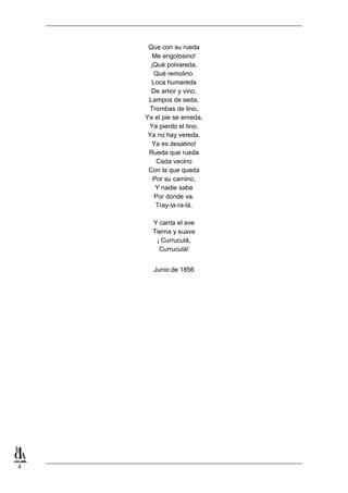 4
Que con su rueda
Me engolosino!
¡Qué polvareda,
Qué remolino.
Loca humareda
De amor y vino,
Lampos de seda,
Trombas de lino,
Ya el pie se enreda,
Ya pierdo el tino,
Ya no hay vereda,
Ya es desatino!
Rueda que rueda
Cada vecino
Con la que queda
Por su camino,
Y nadie sabe
Por donde va.
Tray-la-ra-lá.
Y canta el ave
Tierna y suave
¡ Curruculá,
Curruculá!
Junio de 1856
 
