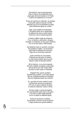 2
Mi inedición, esa es precisamente
Toda mi fuerza. En publicando tomo,
¿Qué gajo del laurel queda en mi frente
O átorno de epidermis en mi lomo?
El que se imprime en colección, se entrega
Cual pollo asado al secular cuchillo,
Mientras que si en la atmósfera se riega,
Hará siluetas de águila un cuclillo.
Sigo, como sabéis la homeopatía,
Y el público lector es su observante.
Un glóbulo de verso a nadie hastía;
Columna o tomo necesita aguante.
A Dante y Milton nadie se antepone,
Y es, no leerlos y admirarlos, mengua;
Al Dante, en especial, no hay quien destrone
Por su sin par estilo y mala lengua:
No obstante: todo un Lamartín mordisca
Por pesado al inglés, y en el toscano
Sólo halló el episodio de Francisca
Digno de su renombre soberano.
Cada cual lleva en sí la poesía,
Potencia que del polvo lo redime,
La más breve ocasión que le sonría
Basta a soltar la facultad sublime.
Allí el hechizo, o a su turno espanto
De Arte y beldad, de página y banquete,
No es fuerza ver, leer, recibir tanto
Da todo su valor quien lo interprete.
Edgardo Poe, esprítu analítico
Estudia esta cuestión, y en limpio sienta
Que en cualquiera poesía es impolítico
Que los renglones pasen de cuarenta.
Yo, que sólo al humor suelto la vena ,
Y jamás hice versos por programa ,
Por lucir mi arpa o deslucir la ajena
O hacerme colección, dinero o fama,
No llevo regla o cuenta semejante
En cuanto llaman pies calzo a mi gusto,
Y ya inflo un ratón hasta elefante,
Ya en un dedal un elefante ajusto.
Suele ser la pereza mi poética ;
El momento, el humor me da el asunto,
Y hago sonetos por pereza estética ,
 