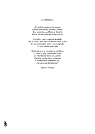 1
LA MEMORIA
¡Oh perfecto presente del pasado,
Vida de tanto amado ausente y muerto,
Que poblando aquel fúnebre desierto
Burlas del tiempo el hierro despiadado!
En mi hoy, más prosaico y desolado
Que el muerto ayer, me ofreces más de un puerto
Do a buscar vuelvo en mi soñar despierto
Un asilo poético y sagrado:
Un temple a cuya entrada unjo con llanto
El corazón, y en otro mundo, el eco
De inolvidables voces, oro y canto,
¿Será tal fruición juego, embeleso
Y no fiel prenda, misterioso rito,
Aurora boreal de lo infinito?
Enero 4 de 1904
 