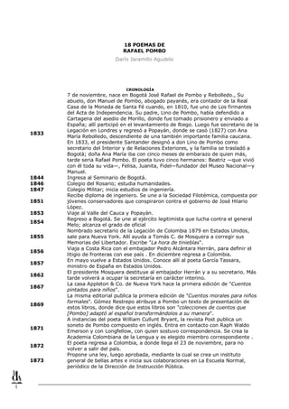 1
18 POEMAS DE
RAFAEL POMBO
Darío Jaramillo Agudelo
CRONOLOGÍA
1833
7 de noviembre, nace en Bogotá José Rafael de Pombo y Rebolledo., Su
abuelo, don Manuel de Pombo, abogado payanés, era contador de la Real
Casa de la Moneda de Santa Fé cuando, en 1810, fue uno de Los firmantes
del Acta de Independencia. Su padre, Lino de Pombo, había defendido a
Cartagena del asedio de Morillo, donde fue tomado prisionero y enviado a
España; allí participó en el levantamiento de Riego. Luego fue secretario de la
Legación en Londres y regresó a Popayán, donde se casó (1827) con Ana
María Rebolledo, descendiente de una también importante familia caucana.
En 1833, el presidente Santander designó a don Lino de Pombo como
secretario del Interior y de Relaciones Exteriores, y la familia se trasladó a
Bogotá; doña Ana María iba con cinco meses de embarazo de quien más,
tarde seria Rafael Pombo. El poeta tuvo cinco hermanos: Beatriz —que vivió
con él toda su vida—, Felisa, Juanita, Fidel—fundador del Museo Nacional—y
Manuel.
1844 Ingresa al Seminario de Bogotá.
1846 Colegio del Rosario; estudia humanidades.
1847 Colegio Militar; inicia estudios de ingeniería.
1851
Recibe diploma de ingeniero. Se une a la Sociedad Filotémica, compuesta por
jóvenes conservadores que conspiraron contra el gobierno de José Hilario
López.
1853 Viaje al Valle del Cauca y Popayán.
1854
Regreso a Bogotá. Se une al ejército legitimista que lucha contra el general
Melo; alcanza el grado de oficial
1855
Nombrado secretario de la Legación de Colombia 1879 en Estados Unidos,
sale para Nueva York. Allí ayuda a Tomás C. de Mosquera a corregir sus
Memorias del Libertador. Escribe "La hora de tinieblas".
1856
Viaja a Costa Rica con el embajador Pedro Alcántara Herrán, para definir el
litigio de fronteras con ese país . En diciembre regresa a Colombia.
1857
En mayo vuelve a Estados Unidos. Conoce allí al poeta García Tassara,
ministro de España en Estados Unidos.
1862
El presidente Mosquera destituye al embajador Herrán y a su secretario. Más
tarde volverá a ocupar la secretaría en carácter interino.
1867
La casa Appleton & Co. de Nueva York hace la primera edición de "Cuentos
pintados para niños".
1869
La misma editorial publica la primera edición de "Cuentos morales para niños
formales". Gómez Restrepo atribuye a Pombo un texto de presentación de
estos libros, donde dice que estos libros son "colecciones de cuentos que
[Pombo] adaptó al español transformándolos a su manera".
1871
A instancias del poeta William Cullunt Bryant, la revista Post publica un
soneto de Pombo compuesto en inglés. Entra en contacto con Raph Waldo
Emerson y con Longfellow, con quien sostuvo correspondencia. Se crea la
Academia Colombiana de la Lengua y es elegido miembro correspondiente .
1872
El poeta regresa a Colombia, a donde llega el 23 de noviembre, para no
volver a salir del país.
1873
Propone una ley, luego aprobada, mediante la cual se crea un instituto
general de bellas artes e inicia sus colaboraciones en La Escuela Normal,
periódico de la Dirección de Instrucción Pública.
 