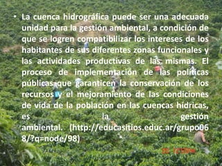 • La cuenca hidrográfica puede ser una adecuada
  unidad para la gestión ambiental, a condición de
  que se logren compatibilizar los intereses de los
  habitantes de sus diferentes zonas funcionales y
  las actividades productivas de las mismas. El
  proceso de implementación de las políticas
  públicas que garanticen la conservación de los
  recursos y el mejoramiento de las condiciones
  de vida de la población en las cuencas hídricas,
  es                   la                  gestión
  ambiental. (http://educasitios.educ.ar/grupo06
  8/?q=node/98)
 