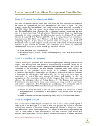 Downloaded from http://himadri.cmsdu.org 
1 
Production and Operations Management Case Studies
Case 1: Product Development Risks
You have the opportunity to invest INR 100 billion for your company to develop a
jet engine for commercial aircrafts. Development will span 5 years. The final
product costing Rs. 500 million / unit could reach a sales potential, eventually of
Rs. 2500 billion. The new engine can be placed in service 5 years from now, but
only if it qualifies four years from now for certification clearing commercial use and
only if it meets America’s Federal Aviation Administration’s (FAA) ever tightening
standards for noise reduction. Certification also has to be obtained from India’s
Director General of Civil Aviation (DGCA). There is competition from world-class
manufacturers like Pratt and Whitney and Rolls Royce who are developing
competing engines. If you decide to proceed with the project, you must also
determine where the new engines will be produced and develop the manufacturing
facilities. If you decline to proceed, your company could invest its resources
elsewhere and based on its track record, get attractive returns.
(a) What would be your line of action?
(b) In case of lengthy product design and development time, what kinds of risks
are there?
Case 2: Conflict of Interests
The GM (Works) has problems with manufacturing budgets, meeting cost reduction
targets, and dealing with new products manufacturing schedules. When an in-
depth interview (non-directive type) was conducted between the GM (Works)and the
Chairman of the Company, the GM (Works) explained that many things are
happening in the Company about which he is ignorant, particularly the
preparation, new product integration, etc. He agrees to the view that the Company
is interested in high-growth and high-profit, but he has never been given an
opportunity to review his own scheme of things and explain to the top
management. The production culture of the company has never been assessed
whereas the stringent rules are being directed by the finance and personnel
departments. And sometimes, show cause notices are being served to supervisors
and senior employees. The Company is introducing new products without
assessing the capability of the manufacturing system and the resources.
(a) Under the above situation, if you are asked to work as a consultant to show
the perspectives to the Board of Management, what action plans would you
suggest?
(b) Does Business Process Re-engineering (BPR) help in situations like these?
Case 3: Project Delays
The Assam Gas Cracker Project conceived as part of the Assam Accord signed in
1985 is yet to see the light of the day. It has been plagued by a host of problems
starting from location to economic viability. Originally planned at Tengakhat, it was
later shifted to a place called Lepetkata. The project is now being implemented by
GAIL (a Government of India enterprise) as the lead promoter (70% share) with
another public enterprise OIL (20% share) and the Government of Assam as minor
 