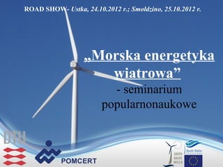 ROAD SHOW- Ustka, 24.10.2012 r.; Smołdzino, 25.10.2012 r.




                   „Morska energetyka
                      wiatrowa”
                          - seminarium
                        popularnonaukowe
 