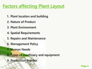 Page 4
Factors affecting Plant Layout
1. Plant location and building
2. Nature of Product
3. Plant Environment
4. Spatial Requirements
5. Repairs and Maintenance
6. Management Policy
7. Human Needs
8. Types of machinery and equipment
9. Production Process
 