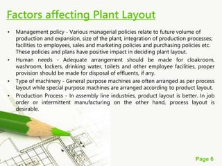 Page 6
• Management policy - Various managerial policies relate to future volume of
production and expansion, size of the plant, integration of production processes;
facilities to employees, sales and marketing policies and purchasing policies etc.
These policies and plans have positive impact in deciding plant layout.
• Human needs - Adequate arrangement should be made for cloakroom,
washroom, lockers, drinking water, toilets and other employee facilities, proper
provision should be made for disposal of effluents, if any.
• Type of machinery - General purpose machines are often arranged as per process
layout while special purpose machines are arranged according to product layout.
• Production Process - In assembly line industries, product layout is better. In job
order or intermittent manufacturing on the other hand, process layout is
desirable.
Factors affecting Plant Layout
 