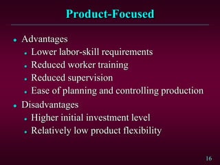 16
Product-Focused
 Advantages
 Lower labor-skill requirements
 Reduced worker training
 Reduced supervision
 Ease of planning and controlling production
 Disadvantages
 Higher initial investment level
 Relatively low product flexibility
 