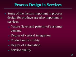 26
Process Design in Services
 Some of the factors important in process
design for products are also important in
services:
 Nature (level and pattern) of customer
demand
 Degree of vertical integration
 Production flexibility
 Degree of automation
 Service quality
 