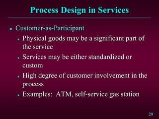 29
Process Design in Services
 Customer-as-Participant
 Physical goods may be a significant part of
the service
 Services may be either standardized or
custom
 High degree of customer involvement in the
process
 Examples: ATM, self-service gas station
 