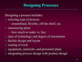 4
Designing Processes
Designing a process includes:
 selecting type of process
• streamlined, flexible, off-the-shelf, etc.
 outsourcing plans
• how much to make vs. buy
 type of technology and degree of automation
 facility design and layout
 routing of work
 equipment, materials, and personnel plans
 integrating process design with product design
 