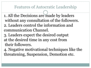 Features of Autocratic Leadership
1. All the Decisions are made by leaders
without any consultation of the followers.
2. Leaders control the information and
communication Channel.
3. Leaders expect the desired output
at the desired time in any cost from
their followers.
4. Negative motivational techniques like the
threatening, Suspension, Demotion etc.
 