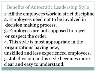Benefits of Autocratic Leadership Style
1. All the employees work in strict discipline
2. Employees need not to be involved in
decision making process.
3. Employees are not supposed to reject
or suspect the order.
4. This style is most appropriate in the
organizations having new,
unskilled and less experienced employees.
5. Job division in this style becomes more
clear and easy to understand.
 