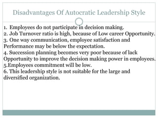 Disadvantages Of Autocratic Leadership Style
1. Employees do not participate in decision making.
2. Job Turnover ratio is high, because of Low career Opportunity.
3. One way communication, employee satisfaction and
Performance may be below the expectation.
4. Succession planning becomes very poor because of lack
Opportunity to improve the decision making power in employees.
5.Employees commitment will be low.
6. This leadership style is not suitable for the large and
diversified organization.
 