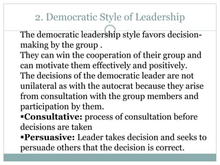 2. Democratic Style of Leadership
The democratic leadership style favors decision-
making by the group .
They can win the cooperation of their group and
can motivate them effectively and positively.
The decisions of the democratic leader are not
unilateral as with the autocrat because they arise
from consultation with the group members and
participation by them.
Consultative: process of consultation before
decisions are taken
Persuasive: Leader takes decision and seeks to
persuade others that the decision is correct.
 